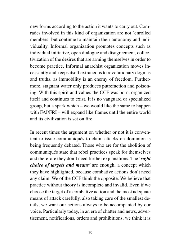 cording to the action it wants to carry out. Com- d of organization are not “enrolled members” but continue to maintain their autonomy and indi iduality. Informal organization promotes concepts such as individual initiative, open dialogue and disagreement, collec- tivization of the desires that are arming themselves in order to become practice. Informal anarchist organization moves in- cessantly and keeps itself extraneous to revolutionary dogmas and truths, as immobility is an enemy of freedom. Further- more, stagnant water only produces putrefaction and po ing. With this spirit and values the CCF was bom, organized itself and continues to exist. It is no vanguard or specialized ‘group, but a spark which - we would like the same to happen with FAVFRI - will expand like flames unt and its civiliza on- the entire world s set on fire. In recent nes the argument on whether or not it sue communiqués to claim attacks on dom being frequently debated. Those who are for the abolition of communiqués state that rebel practices speak for themselves and therefore they don’t need further explanations. The ‘right choice of targets and means” are enough, a concept which they have highlighted. because combative actions don’t need any claim. We of the CCF think the opposite. We believe that practice without theory is incomplete and invalid. Even if we choose the target of a combative action and the most adequate means of attack carefully, also taking care of the smallest de- tails, we want our actions always to be accompanied by our voice. Particularly today. in an era of chatter and news, adver- tisement, notifications, orders and prohibitions, we 4 conven- it to n 30
